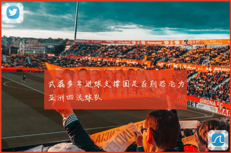 武磊多年进球支撑国足否则恐沦为亚洲四流球队