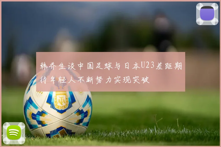 韩乔生谈中国足球与日本U23差距期待年轻人不断努力实现突破