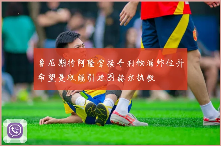 鲁尼期待阿隆索接手利物浦帅位并希望曼联能引进图赫尔执教