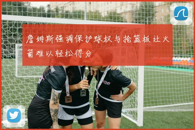 詹姆斯强调保护球权与抢篮板让火箭难以轻松得分