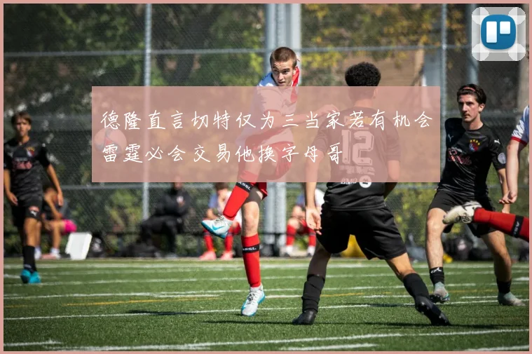 德隆直言切特仅为三当家若有机会雷霆必会交易他换字母哥