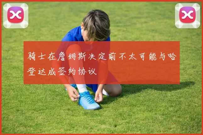 骑士在詹姆斯决定前不太可能与哈登达成签约协议