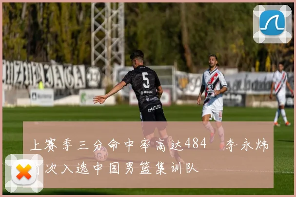 上赛季三分命中率高达484偰李永炜首次入选中国男篮集训队