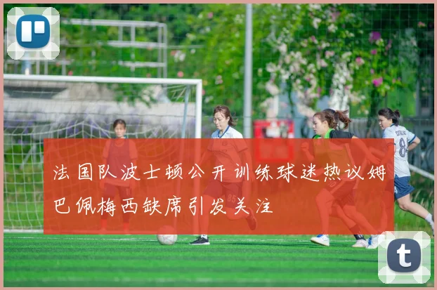 法国队波士顿公开训练球迷热议姆巴佩梅西缺席引发关注
