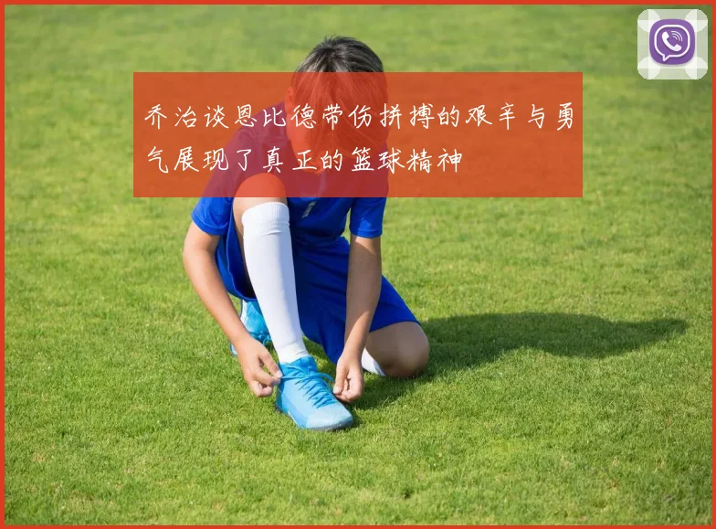 乔治谈恩比德带伤拼搏的艰辛与勇气展现了真正的篮球精神