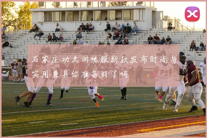 石家庄功夫训练服新款发布时尚与实用兼具你准备好了吗
