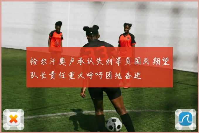 恰尔汗奥卢承认失利辜负国民期望队长责任重大呼吁团结奋进