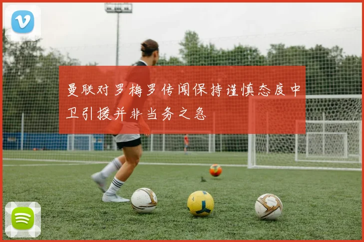 曼联对罗梅罗传闻保持谨慎态度中卫引援并非当务之急