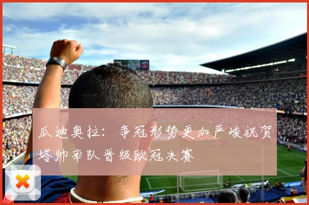 瓜迪奥拉：争冠形势更加严峻祝贺塔帅率队晋级欧冠决赛