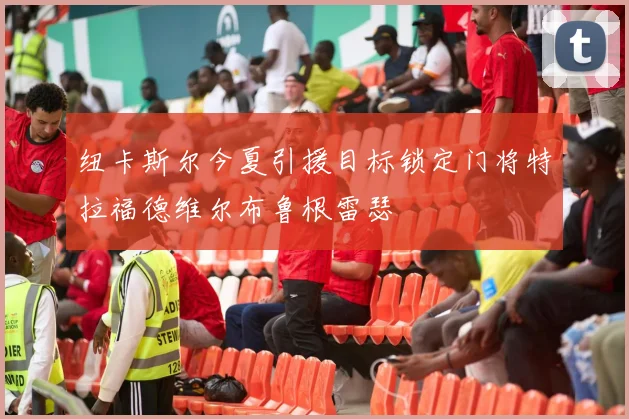 纽卡斯尔今夏引援目标锁定门将特拉福德维尔布鲁根雷瑟